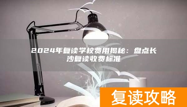 2024年复读学校费用揭秘：盘点长沙复读收费标准