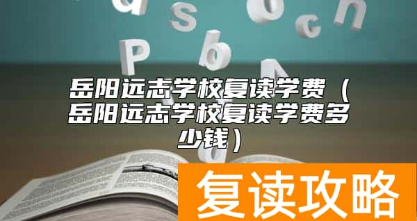 岳阳远志学校复读学费（岳阳远志学校复读学费多少钱）