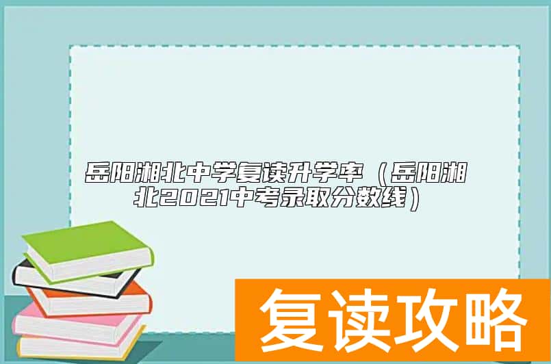 岳阳湘北中学复读升学率（岳阳湘北2021中考录取分数线）