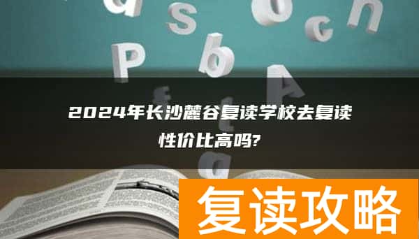 2024年长沙麓谷复读学校去复读性价比高吗?