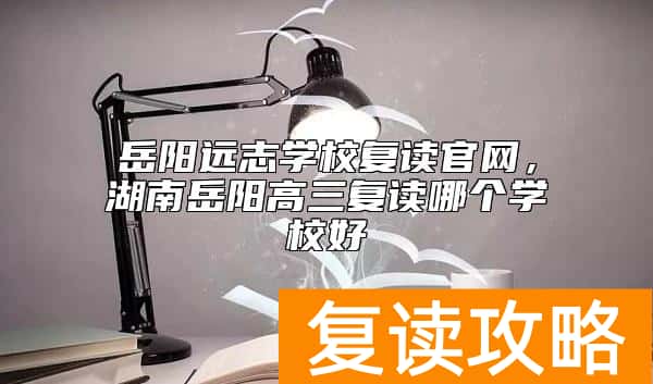 岳阳远志学校复读官网，湖南岳阳高三复读哪个学校好